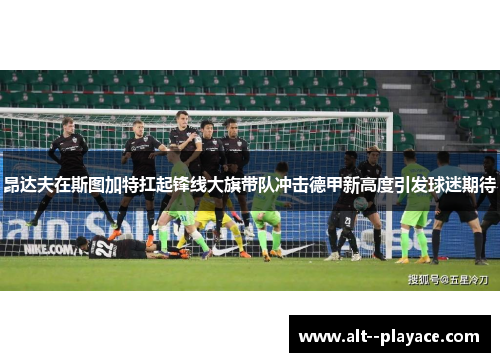 昂达夫在斯图加特扛起锋线大旗带队冲击德甲新高度引发球迷期待