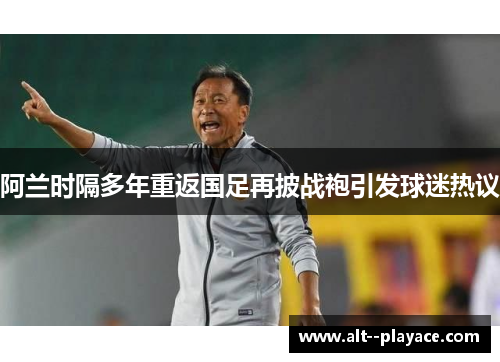阿兰时隔多年重返国足再披战袍引发球迷热议 阿兰时隔多年重返国足再披战袍引发球迷热议