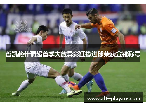 哲凯赖什葡超首季大放异彩狂揽进球荣获金靴称号 哲凯赖什葡超首季大放异彩狂揽进球荣获金靴称号